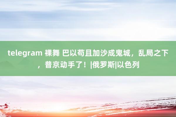 telegram 裸舞 巴以苟且加沙成鬼城，乱局之下，普京动手了！|俄罗斯|以色列