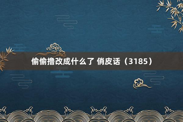 偷偷撸改成什么了 俏皮话（3185）