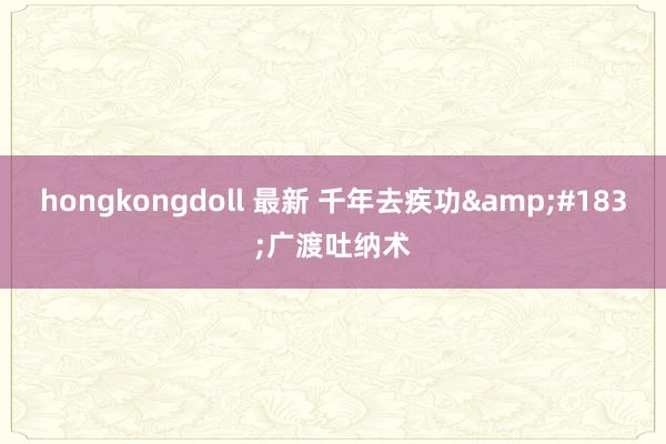 hongkongdoll 最新 千年去疾功&#183;广渡吐纳术
