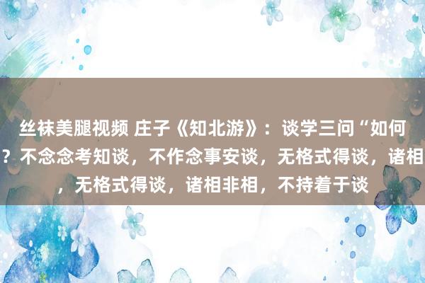 丝袜美腿视频 庄子《知北游》：谈学三问“如何知谈？安谈？得谈？不念念考知谈，不作念事安谈，无格式得谈，诸相非相，不持着于谈