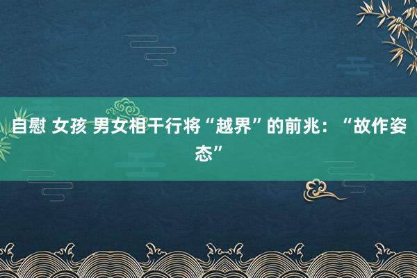 自慰 女孩 男女相干行将“越界”的前兆：“故作姿态”