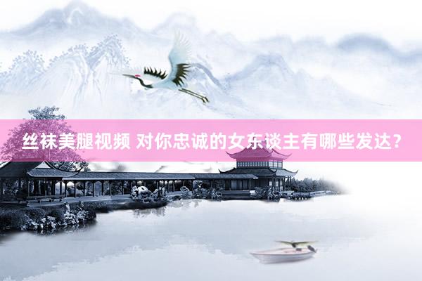 丝袜美腿视频 对你忠诚的女东谈主有哪些发达？