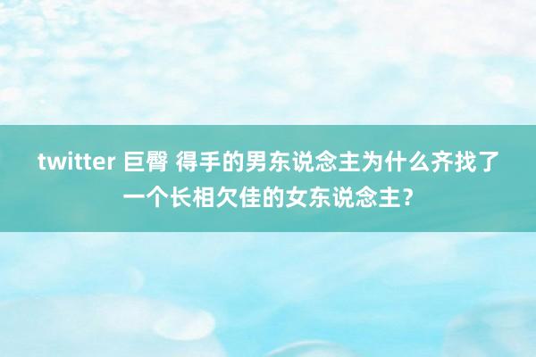 twitter 巨臀 得手的男东说念主为什么齐找了一个长相欠佳的女东说念主？