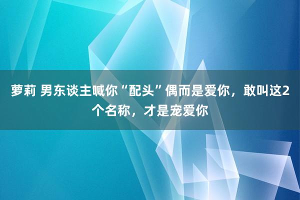 萝莉 男东谈主喊你“配头”偶而是爱你，敢叫这2个名称，才是宠爱你