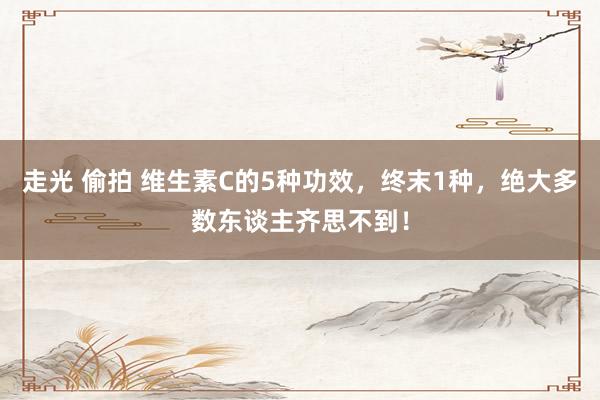 走光 偷拍 维生素C的5种功效，终末1种，绝大多数东谈主齐思不到！
