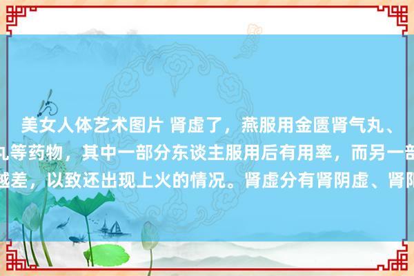 美女人体艺术图片 肾虚了，燕服用金匮肾气丸、六味地黄丸、桂附地黄丸等药物，其中一部分东谈主服用后有用率，而另一部分东谈主却以为越补越差，以致还出现上火的情况。肾虚分有肾阴虚、肾阳虚，还有脾肾两虚等类型。茯菟丸健脾强肾固精！
