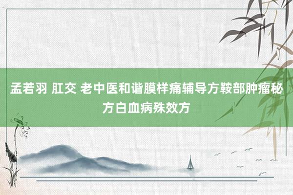 孟若羽 肛交 老中医和谐膜样痛辅导方鞍部肿瘤秘方白血病殊效方