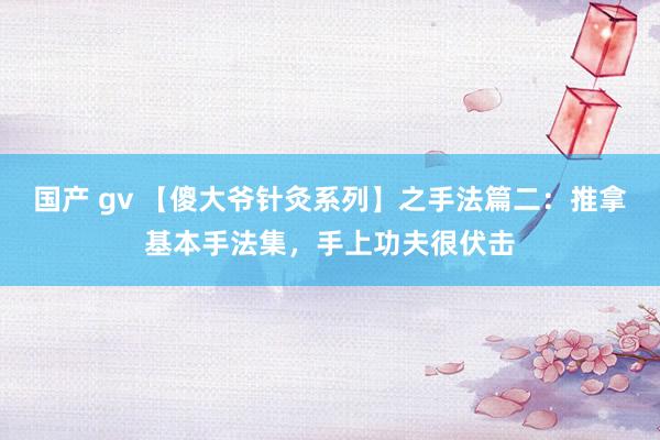 国产 gv 【傻大爷针灸系列】之手法篇二：推拿基本手法集，手上功夫很伏击