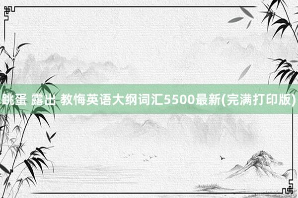跳蛋 露出 教悔英语大纲词汇5500最新(完满打印版)