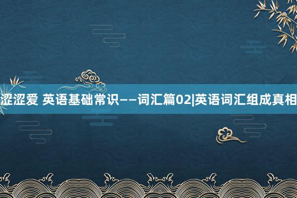 涩涩爱 英语基础常识——词汇篇02|英语词汇组成真相