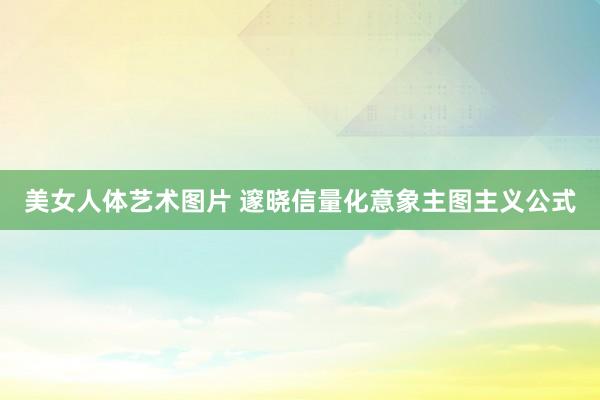 美女人体艺术图片 邃晓信量化意象主图主义公式