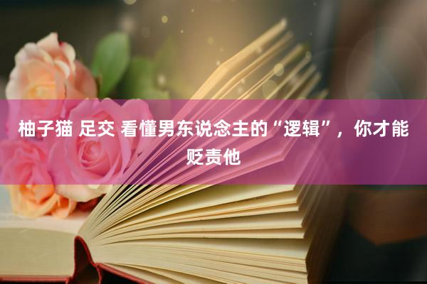 柚子猫 足交 看懂男东说念主的“逻辑”，你才能贬责他
