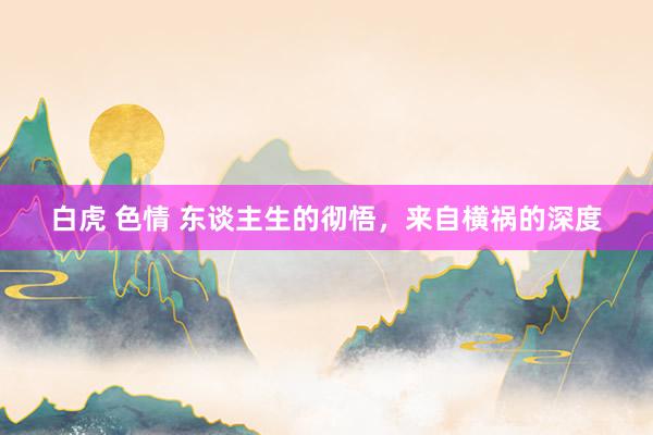 白虎 色情 东谈主生的彻悟，来自横祸的深度