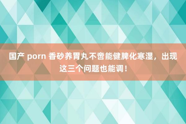 国产 porn 香砂养胃丸不啻能健脾化寒湿，出现这三个问题也能调！