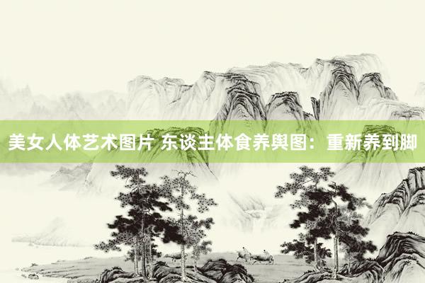 美女人体艺术图片 东谈主体食养舆图：重新养到脚