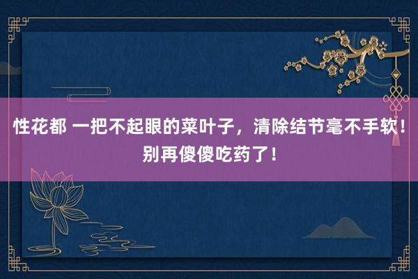 性花都 一把不起眼的菜叶子，清除结节毫不手软！别再傻傻吃药了！