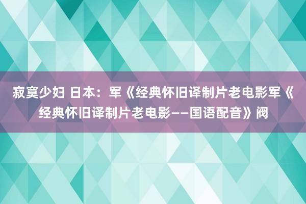 寂寞少妇 日本：军《经典怀旧译制片老电影军《经典怀旧译制片老电影——国语配音》阀