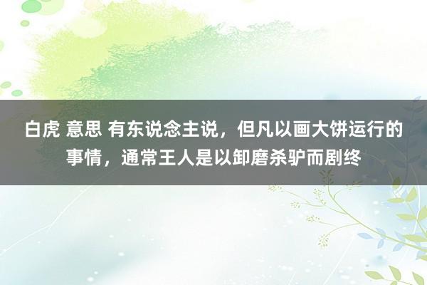 白虎 意思 有东说念主说，但凡以画大饼运行的事情，通常王人是以卸磨杀驴而剧终