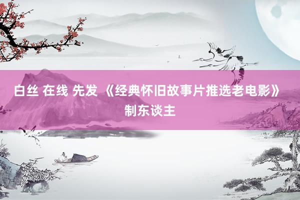 白丝 在线 先发 《经典怀旧故事片推选老电影》 制东谈主
