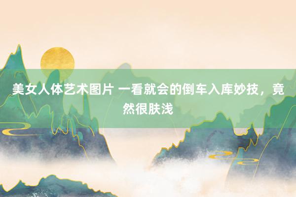 美女人体艺术图片 一看就会的倒车入库妙技，竟然很肤浅