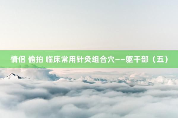 情侣 偷拍 临床常用针灸组合穴——躯干部（五）