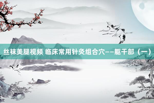 丝袜美腿视频 临床常用针灸组合穴——躯干部（一）