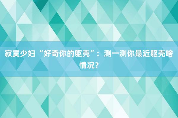 寂寞少妇 “好奇你的躯壳”：测一测你最近躯壳啥情况？