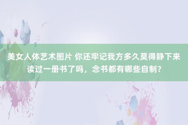 美女人体艺术图片 你还牢记我方多久莫得静下来读过一册书了吗，念书都有哪些自制？