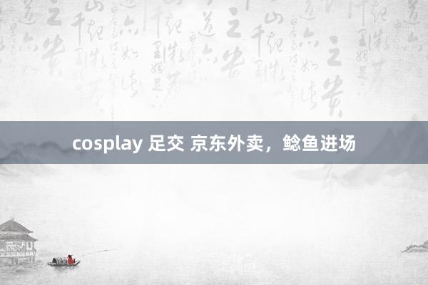 cosplay 足交 京东外卖，鲶鱼进场