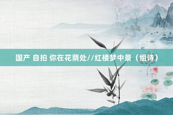 国产 自拍 你在花荫处//红楼梦中景（组诗）