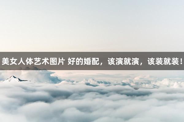 美女人体艺术图片 好的婚配，该演就演，该装就装！