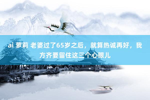 ai 萝莉 老婆过了65岁之后，就算热诚再好，我方齐要留住这三个心眼儿