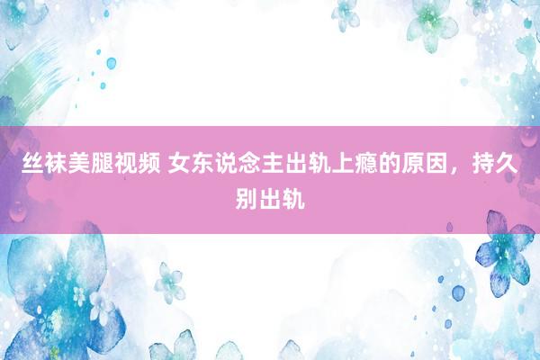 丝袜美腿视频 女东说念主出轨上瘾的原因，持久别出轨