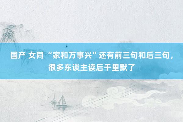 国产 女同 “家和万事兴”还有前三句和后三句，很多东谈主读后千里默了