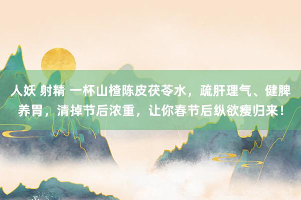 人妖 射精 一杯山楂陈皮茯苓水，疏肝理气、健脾养胃，清掉节后浓重，让你春节后纵欲瘦归来！