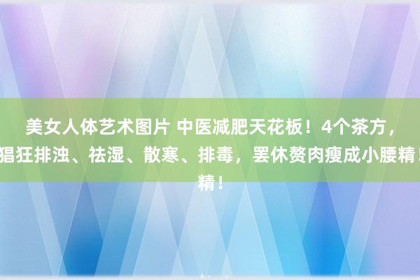 美女人体艺术图片 中医减肥天花板！4个茶方，猖狂排浊、祛湿、散寒、排毒，罢休赘肉瘦成小腰精！