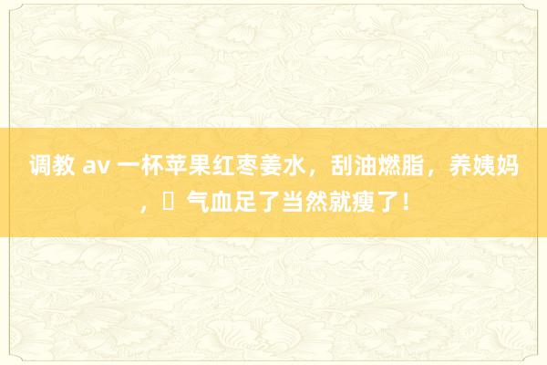 调教 av 一杯苹果红枣姜水，刮油燃脂，养姨妈，​气血足了当然就瘦了！