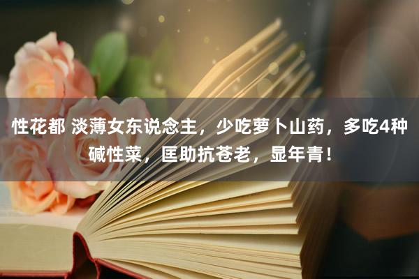 性花都 淡薄女东说念主，少吃萝卜山药，多吃4种碱性菜，匡助抗苍老，显年青！