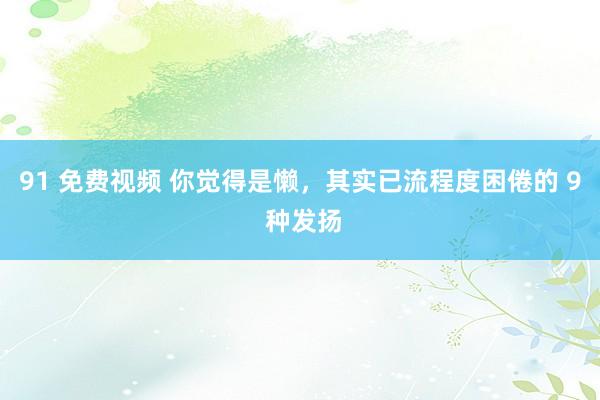 91 免费视频 你觉得是懒，其实已流程度困倦的 9 种发扬