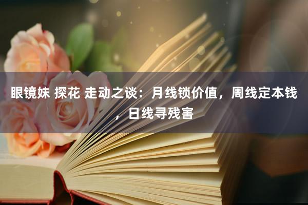 眼镜妹 探花 走动之谈：月线锁价值，周线定本钱，日线寻残害