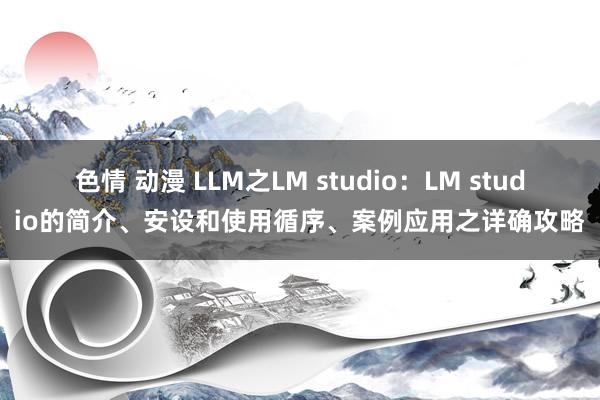 色情 动漫 LLM之LM studio：LM studio的简介、安设和使用循序、案例应用之详确攻略