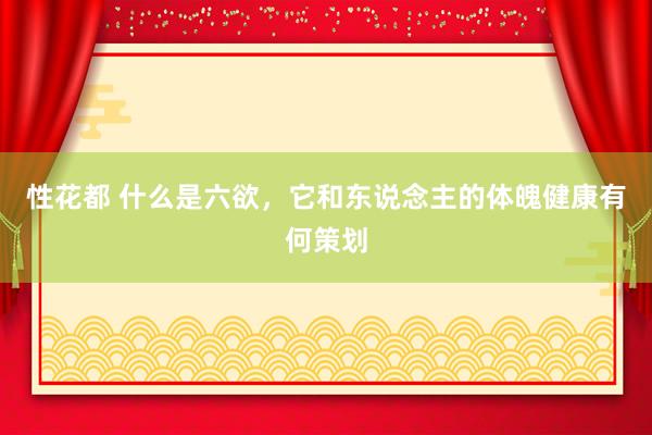 性花都 什么是六欲，它和东说念主的体魄健康有何策划