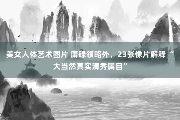 美女人体艺术图片 庸碌领略外，23张像片解释 “大当然真实清秀属目”