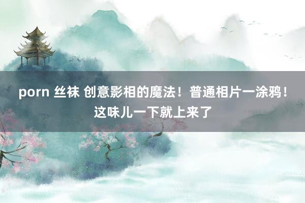 porn 丝袜 创意影相的魔法！普通相片一涂鸦！这味儿一下就上来了