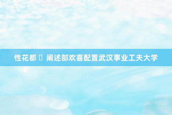 性花都 ​阐述部欢喜配置武汉事业工夫大学