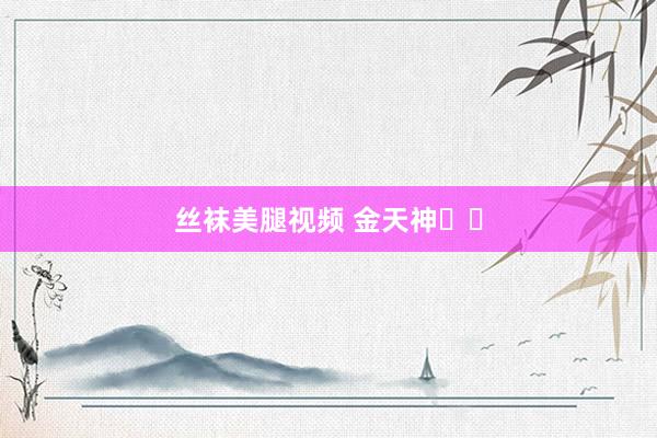 丝袜美腿视频 金天神‌‌