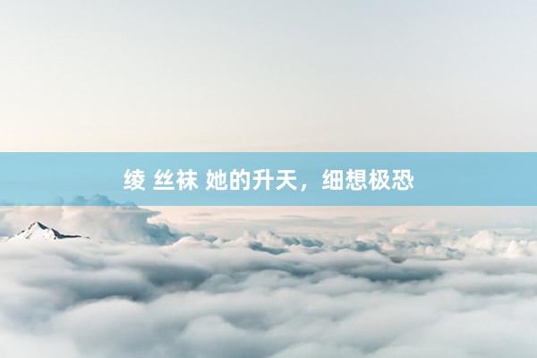 绫 丝袜 她的升天，细想极恐